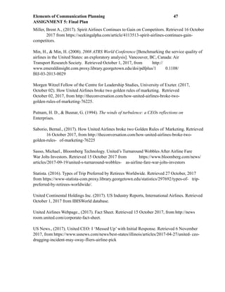 Elements of Communication Planning !47
ASSIGNMENT 5: Final Plan
Miller, Brent A., (2017). Spirit Airlines Continues to Gain on Competitors. Retrieved 16 October
2017 from https://seekingalpha.com/article/4113513-spirit-airlines-continues-gain-
competitors.
Min, H., & Min, H. (2008). 2008 ATRS World Conference [Benchmarking the service quality of
airlines in the United States: an exploratory analysis]. Vancouver, BC, Canada: Air
Transport Research Society. Retrieved October 1, 2017, from http://
www.emeraldinsight.com.proxy.library.georgetown.edu/doi/pdfplus/1 0.1108/
BIJ-03-2013-0029
Morgen Witzel Fellow of the Centre for Leadership Studies, University of Exeter. (2017,
October 02). How United Airlines broke two golden rules of marketing. Retrieved
October 02, 2017, from http://theconversation.com/how-united-airlines-broke-two-
golden-rules-of-marketing-76225.
Putnam, H. D., & Busnar, G. (1994). The winds of turbulence: a CEOs reflections on
Enterprises.
Saborio, Bernal., (2017). How United Airlines broke two Golden Rules of Marketing. Retrieved
16 October 2017, from http://theconversation.com/how-united-airlines-broke-two-
golden-rules- of-marketing-76225
Sasso, Michael., Bloomberg Technology. United’s Turnaround Wobbles After Airline Fare
War Jolts Investors. Retrieved 15 October 2017 from https://www.bloomberg.com/news/
articles/2017-09-19/united-s-turnaround-wobbles- as-airline-fare-war-jolts-investors
Statista. (2016). Types of Trip Preferred by Retirees Worldwide. Retrieved 27 October, 2017
from https://www-statista-com.proxy.library.georgetown.edu/statistics/297692/types-of- trip-
preferred-by-retirees-worldwide/.
United Continental Holdings Inc. (2017). US Industry Reports, International Airlines. Retrieved
October 1, 2017 from IBISWorld database.
United Airlines Webpage., (2017). Fact Sheet. Retrieved 15 October 2017, from http://news
room.united.com/corporate-fact-sheet.
US News., (2017). United CEO: I ‘Messed Up’ with Initial Response. Retrieved 6 November
2017, from https://www.usnews.com/news/best-states/illinois/articles/2017-04-27/united- ceo-
dragging-incident-may-sway-fliers-airline-pick
 