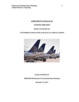 Elements of Communication Planning !1
ASSIGNMENT 5: Final Plan
ASSIGNMENT 5: FINAL PLAN
UNITED AIRLINES
SEEKS TO INCREASE
CUSTOMER SATISFACTION AND HALT FAA REGULATIONS
TANIA P. DONOVAN
MPPR-505-40 Elements of Communications Planning
December 12, 2017
 