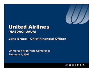 United Airlines
(NASDAQ: UAUA)
(NASDAQ: UAUA)

Jake Brace – Chief Financial Officer
Jake Brace – Chief Financial Officer


JP Morgan High Yield Conference
JP Morgan High Yield Conference
February 7, 2006
February 7, 2006
 