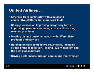 United Airlines …
       • Emerged from bankruptcy with a solid and
         competitive platform, but more work to do
       • Sharply focused on improving margins by further
         improving operations, reducing costs, and realizing
         revenue premiums
       • Meeting distinct customer needs with differentiated
         products and services
       • Building on core competitive advantages, including
         strong brand recognition, leading loyalty program and
         the best global network
       • Driving performance through continuous improvement


p. 3
 