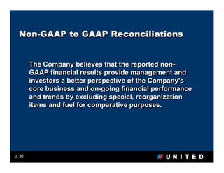 Non-GAAP to GAAP Reconciliations


        The Company believes that the reported non-
        GAAP financial results provide management and
        investors a better perspective of the Company's
        core business and on-going financial performance
        and trends by excluding special, reorganization
        items and fuel for comparative purposes.




p. 36
 