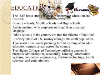 EDUCATION The UAE has a strong interest in improving education and research. Primary schools, Middle schools and High schools. Arabic medium with emphasis on English as a second language. Public schools in the country are free for citizens of the UAE. Illiteracy rate is of 7%, mainly amongst the adult population. Thousands of nationals pursuing formal learning at 86 adult education centers spread across the country. The Higher Colleges of Technology, offering courses in business administration, accounting, banking, information systems, computers, engineering, aviation technology, health sciences, and entertainment. 