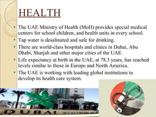 HEALTH The UAE Ministry of Health (MoH) provides special medical centers for school children, and health units in every school. Tap water is desalinated and safe for drinking. There are world-class hospitals and clinics in Dubai, Abu Dhabi, Sharjah and other major cities of the UAE. Life expectancy at birth in the UAE, at 78.3 years, has reached levels similar to those in Europe and North America. The UAE is working with leading global institutions to develop its health care system.  
