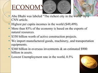 ECONOMY Abu Dhabi was labeled "The richest city in the world" by a CNN article. Highest per capita incomes in the world ($49,499). More than 85% of the economy is based on the exports of natural resources. $350 billion worth of active construction projects. We import manufactured goods, machinery, and transportation equipments. $360 billion in overseas investments & an estimated $900 billion in assets. Lowest Unemployment rate in the world, 0.5% 