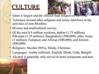 CULTURE Islam is largest and the official state religion of the UAE. Tolerance toward other religions and rarely interferes in the activities of non-Muslims. Diverse and multicultural society. Of the total 8.9 million residents, Indian (1.75 million); Pakistani (1.25 million); Bangladeshi (500,000); other Asian (1 million); European and African (500,000); and Emirati (890,000). Religions: Muslim (96%), Hindu, Christian. Languages: Arabic (official), English, Hindi, Urdu, Bengali. Alcohol is generally only served in hotel restaurants and bars. 