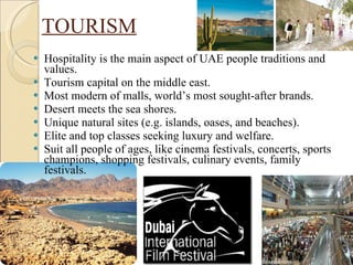 TOURISM Hospitality is the main aspect of UAE people traditions and values. Tourism capital on the middle east. Most modern of malls, world’s most sought-after brands. Desert meets the sea shores. Unique natural sites (e.g. islands, oases, and beaches). Elite and top classes seeking luxury and welfare. Suit all people of ages, like cinema festivals, concerts, sports champions, shopping festivals, culinary events, family festivals. 