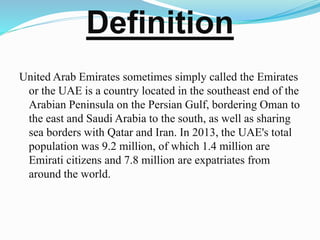 Definition
United Arab Emirates sometimes simply called the Emirates
or the UAE is a country located in the southeast end of the
Arabian Peninsula on the Persian Gulf, bordering Oman to
the east and Saudi Arabia to the south, as well as sharing
sea borders with Qatar and Iran. In 2013, the UAE's total
population was 9.2 million, of which 1.4 million are
Emirati citizens and 7.8 million are expatriates from
around the world.
 