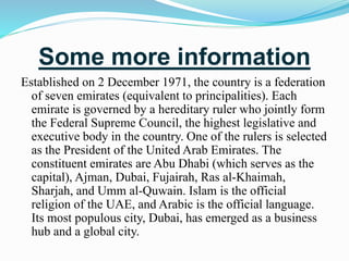 Some more information
Established on 2 December 1971, the country is a federation
of seven emirates (equivalent to principalities). Each
emirate is governed by a hereditary ruler who jointly form
the Federal Supreme Council, the highest legislative and
executive body in the country. One of the rulers is selected
as the President of the United Arab Emirates. The
constituent emirates are Abu Dhabi (which serves as the
capital), Ajman, Dubai, Fujairah, Ras al-Khaimah,
Sharjah, and Umm al-Quwain. Islam is the official
religion of the UAE, and Arabic is the official language.
Its most populous city, Dubai, has emerged as a business
hub and a global city.
 