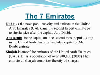 The 7 Emirates
Dubai-is the most populous city and emirate in the United
Arab Emirates (UAE), and the second largest emirate by
territorial size after the capital, Abu Dhabi.
AbuDhabi- is the capital and the second most populous city
in the United Arab Emirates, and also capital of Abu
Dhabi emirate,
Shajah-is one of the emirates of the United Arab Emirates
(UAE). It has a population of over 800,000 (2008).The
emirate of Sharjah comprises the city of Sharjah
 