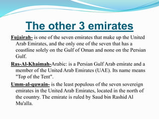 The other 3 emirates
Fujairah- is one of the seven emirates that make up the United
Arab Emirates, and the only one of the seven that has a
coastline solely on the Gulf of Oman and none on the Persian
Gulf.
Ras-Al-Khaimah-Arabic: is a Persian Gulf Arab emirate and a
member of the United Arab Emirates (UAE). Its name means
"Top of the Tent".
Umm-al-quwain- is the least populous of the seven sovereign
emirates in the United Arab Emirates, located in the north of
the country. The emirate is ruled by Saud bin Rashid Al
Mu'alla.
 