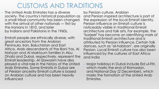 by Persian culture. Arabian
and Persian inspired architecture is part of
the expression of the local Emirati identity.
Persian influence on Emirati culture is
noticeably visible in traditional Emirati
architecture and folk arts. For example, the
"barjeel" has become an identifying mark of
traditional Emirati architecture and is
attributed to Persian influence. Certain folk
dances, such as "al-habban", are originally
Persian. Local Emirati culture has also been
influenced by the cultures of East Africa
and India
• Major holidays in Dubai include Eid ul-Fitr,
which marks the end of Ramadan,
and National Day (2 December), which
marks the formation of the United Arab
Emirates.
• The United Arab Emirates has a diverse
society. The country's historical population as
a small tribal community has been changed
with the arrival of other nationals — first by
the Iranians in 1810, and later
by Indians and Pakistanis in the 1960s.
• Emirati people are ethnically diverse, with
great ancestors from the Arabian
Peninsula, Iran, Baluchistan and East
Africa. Arab descendants of the Bani Yas, Al
Nahyan and Al Maktoum families in Abu
Dhabi and Dubai, respectively, represent the
Emirati leadership. Al Qawasim have also
played a vital role in the history of the United
Arab Emirates. Some Emiratis in Dubai are
of Persian ancestry Emirati culture is based
on Arabian culture and has been heavily
influenced
CUSTOMS AND TRADITIONS
 