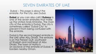 • Dubai :- This page is about the
emirate. For the city, see Dubai.
• Dubai or you can also call it Dubayy is
one of the seven emirates that make
up the United Arab Emirates. The main
city of the emirate is Dubai. The city is
sometimes called "Dubai City" to
prevent it from being confused with
the emirate.
• Dubai is the second largest emirate in
the UAE after Abu Dhabi. The emirate
is on the Persian Gulf, southwest
of Sharjah and northeast of Abu
Dhabi. The town of Hatta is
an exclave of the emirate of Dubai. It
borders nearby Oman.
SEVEN EMIRATES OF UAE
 
