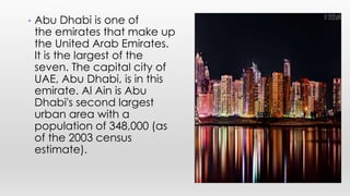 • Abu Dhabi is one of
the emirates that make up
the United Arab Emirates.
It is the largest of the
seven. The capital city of
UAE, Abu Dhabi, is in this
emirate. Al Ain is Abu
Dhabi's second largest
urban area with a
population of 348,000 (as
of the 2003 census
estimate).
 