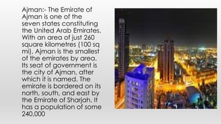 Ajman:- The Emirate of
Ajman is one of the
seven states constituting
the United Arab Emirates.
With an area of just 260
square kilometres (100 sq
mi), Ajman is the smallest
of the emirates by area.
Its seat of government is
the city of Ajman, after
which it is named. The
emirate is bordered on its
north, south, and east by
the Emirate of Sharjah. It
has a population of some
240,000
 