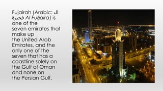 Fujairah (Arabic: ‫ال‬
‫فجيرة‬ Al Fuǧaira) is
one of the
seven emirates that
make up
the United Arab
Emirates, and the
only one of the
seven that has a
coastline solely on
the Gulf of Oman
and none on
the Persian Gulf.
 