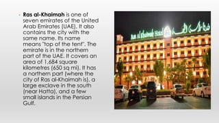 • Ras al-Khaimah is one of
seven emirates of the United
Arab Emirates (UAE). It also
contains the city with the
same name. Its name
means "top of the tent". The
emirate is in the northern
part of the UAE. It covers an
area of 1,684 square
kilometres (650 sq mi). It has
a northern part (where the
city of Ras al-Khaimah is), a
large exclave in the south
(near Hatta), and a few
small islands in the Persian
Gulf.
 