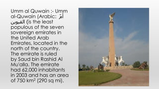 Umm al Quwain :- Umm
al-Quwain (Arabic: ّ‫م‬‫أ‬
‫القيوين‬ )is the least
populous of the seven
sovereign emirates in
the United Arab
Emirates, located in the
north of the country.
The emirate is ruled
by Saud bin Rashid Al
Mu'alla. The emirate
had 62,000 inhabitants
in 2003 and has an area
of 750 km2 (290 sq mi).
 