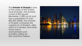 • The Emirate of Sharjah is one
of the states of the United
Arab Emirates. The emirate
covers 2,590 square
kilometres (1,000 sq mi) and
has a population of over
800,000 (2008). The emirate
of Sharjah comprises the
capital city of Sharjah, after
which it is named, and other
minor towns
and exclaves such
as Kalba, Dibba Al-
Hisn and Khor Fakkan.
 