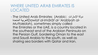 • The United Arab Emirates (Arabic: ‫دولة‬‫اإلمارات‬
‫العربية‬‫المتحدة‬ Dawlat al-Imārāt al-‘Arabīyah al-
Muttaḥidah), sometimes simply called
the Emirates or the UAE, is a country located in
the southeast end of the Arabian Peninsula on
the Persian Gulf, bordering Oman to the east
and Saudi Arabia to the south, as well as
sharing sea borders with Qatar and Iran.
WHERE UNITED ARAB EMIRATES IS
LOCATED
 