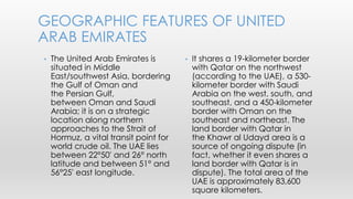 • It shares a 19-kilometer border
with Qatar on the northwest
(according to the UAE), a 530-
kilometer border with Saudi
Arabia on the west, south, and
southeast, and a 450-kilometer
border with Oman on the
southeast and northeast. The
land border with Qatar in
the Khawr al Udayd area is a
source of ongoing dispute (in
fact, whether it even shares a
land border with Qatar is in
dispute). The total area of the
UAE is approximately 83,600
square kilometers.
• The United Arab Emirates is
situated in Middle
East/southwest Asia, bordering
the Gulf of Oman and
the Persian Gulf,
between Oman and Saudi
Arabia; it is on a strategic
location along northern
approaches to the Strait of
Hormuz, a vital transit point for
world crude oil. The UAE lies
between 22°50′ and 26° north
latitude and between 51° and
56°25′ east longitude.
GEOGRAPHIC FEATURES OF UNITED
ARAB EMIRATES
 