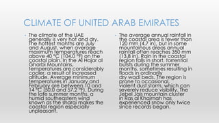 • The average annual rainfall in
the coastal area is fewer than
120 mm (4.7 in), but in some
mountainous areas annual
rainfall often reaches 350 mm
(13.8 in). Rain in the coastal
region falls in short, torrential
bursts during the summer
months, sometimes resulting in
floods in ordinarily
dry wadi beds. The region is
prone to occasional,
violent dust storm, which can
severely reduce visibility. The
Jebel Jais mountain cluster
in Ras al Khaimah has
experienced snow only twice
since records began.
• The climate of the UAE
generally is very hot and dry.
The hottest months are July
and August, when average
maximum temperatures reach
above 40 °C (104.0 °F) on the
coastal plain. In the Al Hajar al
Gharbi Mountains,
temperatures are considerably
cooler, a result of increased
altitude. Average minimum
temperatures in January and
February are between 10 and
14 °C (50.0 and 57.2 °F). During
the late summer months, a
humid southeastern wind
known as the sharqi makes the
coastal region especially
unpleasant.
CLIMATE OF UNITED ARAB EMIRATES
 