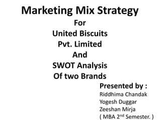 Marketing Mix Strategy
For
United Biscuits
Pvt. Limited
And
SWOT Analysis
Of two Brands
Presented by :
Riddhima Chandak
Yogesh Duggar
Zeeshan Mirja
( MBA 2nd Semester. )
 