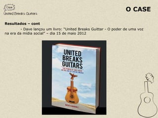 O CASE

Resultados – cont
         - Dave lançou um livro: “United Breaks Guittar - O poder de uma voz
na era da mídia social” – dia 15 de maio 2012
 