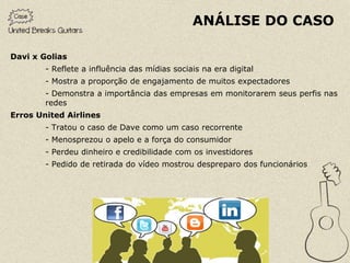 ANÁLISE DO CASO

Davi x Golias
        - Reflete a influência das mídias sociais na era digital
        - Mostra a proporção de engajamento de muitos expectadores
        - Demonstra a importância das empresas em monitorarem seus perfis nas
        redes
Erros United Airlines
        - Tratou o caso de Dave como um caso recorrente
        - Menosprezou o apelo e a força do consumidor
        - Perdeu dinheiro e credibilidade com os investidores
        - Pedido de retirada do vídeo mostrou despreparo dos funcionários
 