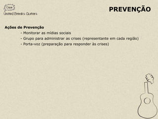 PREVENÇÃO

Ações de Prevenção
       - Monitorar as mídias sociais
       - Grupo para administrar as crises (representante em cada região)
       - Porta-voz (preparação para responder às crises)
 