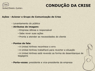 CONDUÇÃO DA CRISE

Ações - Acionar o Grupo de Comunicação de Crise


       - Levantamento do público
       - Atributos de imagem:
            • Empresa idônea e responsável
            • Sabe rever suas ações
            • Pronta a atender as necessidades do cliente


       - Pontos de fala:
            • A United Airlines reconhece o erro
            • A United Airlines trabalhará para reverter a situação
            • A United Airlines está revendo as forma de desembarque de
            bagagens


       - Porta-vozes: presidente e vice-presidente da empresa
 