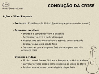 CONDUÇÃO DA CRISE

Ações – Vídeo Resposta


       - Porta-voz: Presidente da United (pessoa que pode reverter o caso)


       - Expressar no vídeo:
              • Empatia e compaixão com a situação
              • Reconhecer o erro e pedir desculpas
              • Mostrar que está conduzindo o assunto com seriedade
              • Explicar o que está sendo feito
              • Demonstrar que a empresa fará de tudo para que não
              aconteça mais


       - Otimizar o vídeo:
              • Título: United Breaks Guitars – Resposta da United Airlines
              • Carregar o vídeo criado como resposta ao vídeo do Dave
              • Publicar em todas os canais digitais disponíveis
 