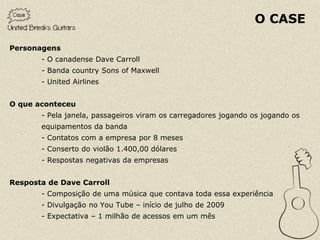 O CASE

Personagens
       - O canadense Dave Carroll
       - Banda country Sons of Maxwell
       - United Airlines


O que aconteceu
       - Pela janela, passageiros viram os carregadores jogando os jogando os
       equipamentos da banda
       - Contatos com a empresa por 8 meses
       - Conserto do violão 1.400,00 dólares
       - Respostas negativas da empresas


Resposta de Dave Carroll
       - Composição de uma música que contava toda essa experiência
       - Divulgação no You Tube – início de julho de 2009
       - Expectativa – 1 milhão de acessos em um mês
 