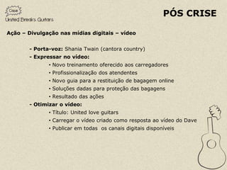 PÓS CRISE

Ação – Divulgação nas mídias digitais – vídeo


       - Porta-voz: Shania Twain (cantora country)
       - Expressar no vídeo:
              • Novo treinamento oferecido aos carregadores
              • Profissionalização dos atendentes
              • Novo guia para a restituição de bagagem online
              • Soluções dadas para proteção das bagagens
              • Resultado das ações
       - Otimizar o vídeo:
              • Título: United love guitars
              • Carregar o vídeo criado como resposta ao vídeo do Dave
              • Publicar em todas os canais digitais disponíveis
 