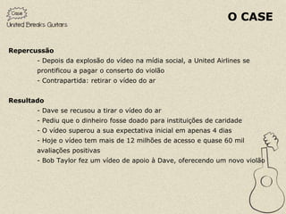 O CASE

Repercussão
       - Depois da explosão do vídeo na mídia social, a United Airlines se
       prontificou a pagar o conserto do violão
       - Contrapartida: retirar o vídeo do ar


Resultado
       - Dave se recusou a tirar o vídeo do ar
       - Pediu que o dinheiro fosse doado para instituições de caridade
       - O vídeo superou a sua expectativa inicial em apenas 4 dias
       - Hoje o vídeo tem mais de 12 milhões de acesso e quase 60 mil
       avaliações positivas
       - Bob Taylor fez um vídeo de apoio à Dave, oferecendo um novo violão
 