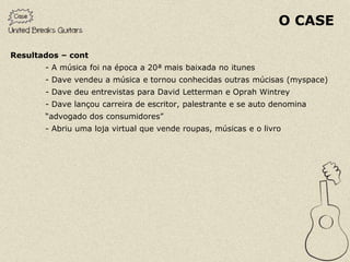 O CASE

Resultados – cont
       - A música foi na época a 20ª mais baixada no itunes
       - Dave vendeu a música e tornou conhecidas outras múcisas (myspace)
       - Dave deu entrevistas para David Letterman e Oprah Wintrey
       - Dave lançou carreira de escritor, palestrante e se auto denomina
       “advogado dos consumidores”
       - Abriu uma loja virtual que vende roupas, músicas e o livro
 
