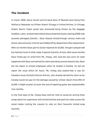 2 | P a g e
The Incident
In march 2008, Davie Carroll and his band Sons of Maxwell were flying from
Halifax to Nebraska via O’Hare Airport Chicago in United Airlines. In Chicago
Airport Dave’s Taylor guitar was witnessed being thrown by the baggage
handlers. Later, at destination David discovered that Guitar costing $3500 was
severely damaged (Carroll) . Dave chased United through various mails and
phone calls and every time he was fobbed off by department after department.
After six months Dave got his Guitar repaired for $1200, though it played well
but had lost much of what made it special (Carroll). At last, afterseven months
Dave finally got an email from Ms. Irlweg, who said she was sorry for what
happened with Dave and denied his claim providing several reasons like, Dave
did not report to United employees when he landed in Omaha, he did not
report the issue within 24 hours. Ms. Irlweg also stated that is was Air
Canada’s issue (United’s Partner Airline), who already denied the claim as Air
Canada would not pay for the damage caused by United. Dave’s final offer of
$1200 in flight voucher to cover the cost of repairing guitar was rejected after
nine months.
In the final reply to Ms. Irlweg Dave told her that he would be writing three
songs about his experience with United Airlines and post the video across the
social media inviting the viewers to vote on their favourite United song
(Carroll).
 