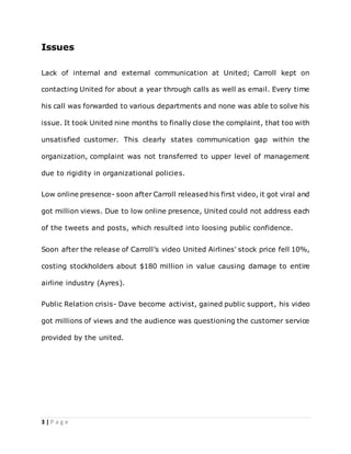 3 | P a g e
Issues
Lack of internal and external communication at United; Carroll kept on
contacting United for about a year through calls as well as email. Every time
his call was forwarded to various departments and none was able to solve his
issue. It took United nine months to finally close the complaint, that too with
unsatisfied customer. This clearly states communication gap within the
organization, complaint was not transferred to upper level of management
due to rigidity in organizational policies.
Low online presence- soon after Carroll released his first video, it got viral and
got million views. Due to low online presence, United could not address each
of the tweets and posts, which resulted into loosing public confidence.
Soon after the release of Carroll’s video United Airlines' stock price fell 10%,
costing stockholders about $180 million in value causing damage to entire
airline industry (Ayres).
Public Relation crisis- Dave become activist, gained public support, his video
got millions of views and the audience was questioning the customer service
provided by the united.
 