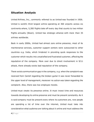 4 | P a g e
Situation Analysis
United Airlines, Inc., commonly referred to as United was founded in 1926.
United is world’s third largest airline operating at 360 airports across six
continents where, 5,300 flights take off every day that counts to two million
flights annually (Sloan). United has strategic alliance with more than 35
airlines worldwide.
Back in early 2000s, United had almost zero online presence, most of its
maintenance services, customer support centers were outsourced to other
countries e.g. India, which hindered in providing quick responses to the
customer which results into unsatisfied and frustrated customer, affecting the
reputation of the company. More over due to direct involvement in 9/11
attack, there already exists bad reputation of the company.
There exists communication gap in the company, e.g. when the complaint was
received from Carroll regarding the broken guitar it was never forwarded to
the upper level of management, moreover no action was taken regarding the
complaint. Also, there was low employee morale.
United must create its presence online. It must invest time and resources
towards developing its online presence and must be present constantly. As it
is said company must be present every where its customers are, now people
are spending a lot of time over the internet, United must take into
consideration what audience are talking about it online and must address the
 