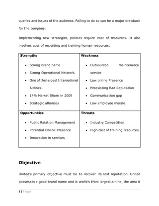 5 | P a g e
queries and issues of the audience. Failing to do so can be a major drawback
for the company.
Implementing new strategies, policies require cost of resources. It also
involves cost of recruiting and training human resources.
Strengths
 Strong brand name.
 Strong Operational Network.
 One of the largest International
Airlines.
 14% Market Share in 2009
 Strategic alliances
Weakness
 Outsourced maintenance
service
 Low online Presence
 Preexisting Bad Reputation
 Communication gap
 Low employee morale
Opportunities
 Public Relation Management
 Potential Online Presence
 Innovation in services
Threats
 Industry Competition
 High cost of training resources
Objective
United’s primary objective must be to recover its lost reputation. United
possesses a good brand name and is world’s third largest airline, the area it
 