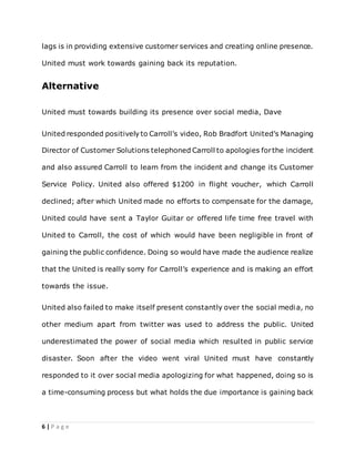 6 | P a g e
lags is in providing extensive customer services and creating online presence.
United must work towards gaining back its reputation.
Alternative
United must towards building its presence over social media, Dave
United responded positively to Carroll’s video, Rob Bradfort United’s Managing
Director of Customer Solutions telephoned Carroll to apologies forthe incident
and also assured Carroll to learn from the incident and change its Customer
Service Policy. United also offered $1200 in flight voucher, which Carroll
declined; after which United made no efforts to compensate for the damage,
United could have sent a Taylor Guitar or offered life time free travel with
United to Carroll, the cost of which would have been negligible in front of
gaining the public confidence. Doing so would have made the audience realize
that the United is really sorry for Carroll’s experience and is making an effort
towards the issue.
United also failed to make itself present constantly over the social media, no
other medium apart from twitter was used to address the public. United
underestimated the power of social media which resulted in public service
disaster. Soon after the video went viral United must have constantly
responded to it over social media apologizing for what happened, doing so is
a time-consuming process but what holds the due importance is gaining back
 