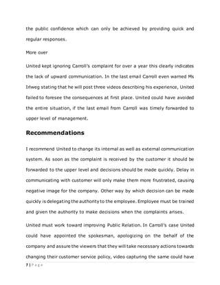 7 | P a g e
the public confidence which can only be achieved by providing quick and
regular responses.
More over
United kept ignoring Carroll’s complaint for over a year this clearly indicates
the lack of upward communication. In the last email Carroll even warned Ms
Irlweg stating that he will post three videos describing his experience, United
failed to foresee the consequences at first place. United could have avoided
the entire situation, if the last email from Carroll was timely forwarded to
upper level of management.
Recommendations
I recommend United to change its internal as well as external communication
system. As soon as the complaint is received by the customer it should be
forwarded to the upper level and decisions should be made quickly. Delay in
communicating with customer will only make them more frustrated, causing
negative image for the company. Other way by which decision can be made
quickly is delegating the authority to the employee. Employee must be trained
and given the authority to make decisions when the complaints arises.
United must work toward improving Public Relation. In Carroll’s case United
could have appointed the spokesman, apologizing on the behalf of the
company and assure the viewers that they will take necessary actions towards
changing their customer service policy, video capturing the same could have
 