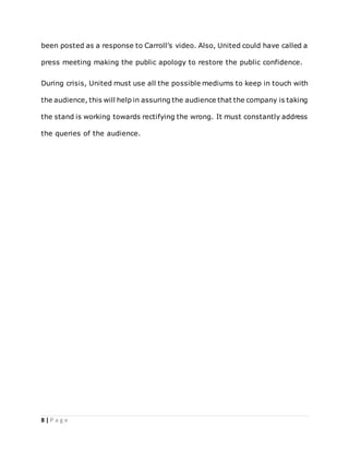 8 | P a g e
been posted as a response to Carroll’s video. Also, United could have called a
press meeting making the public apology to restore the public confidence.
During crisis, United must use all the possible mediums to keep in touch with
the audience, this will help in assuring the audience that the company is taking
the stand is working towards rectifying the wrong. It must constantly address
the queries of the audience.
 
