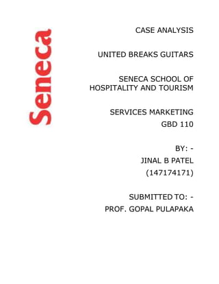 CASE ANALYSIS
UNITED BREAKS GUITARS
SENECA SCHOOL OF
HOSPITALITY AND TOURISM
SERVICES MARKETING
GBD 110
BY: -
JINAL B PATEL
(147174171)
SUBMITTED TO: -
PROF. GOPAL PULAPAKA
 