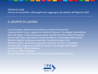 FORUM PA 2018
Premio PA sostenibile: 100 progetti per raggiungere gli obiettivi dell’Agenda 2030
IL GRUPPO DI LAVORO
Lucie Courteau, professoressa ordinaria, Facoltà di Economia
Federica Maria Cumer, segreteria Facoltà di Scienze e Tecnologie informatiche
Silvia Dal Negro, professoressa associata, Facoltà di Scienze della Formazione
Vicenzo Del Fatto, ricercatore, Facoltà di Scienze e Tecnologie Informatiche
Roberto Gigliotti, professore associato, Facoltà di Design e Arti
Michele Larcher, professore associato, Facoltà di Scienze e Tecnologie
Amantia Pano, segreteria Facoltà di Scienze e Tecnologie informatiche
Daniela Pichler, Ufficio Didattico
Sara Pozzi, Ufficio Didattico
Daniela Veronesi, ricercatore, Facoltà di Scienze della Formazione
 