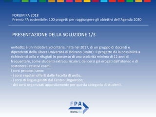 FORUM PA 2018
Premio PA sostenibile: 100 progetti per raggiungere gli obiettivi dell’Agenda 2030
PRESENTAZIONE DELLA SOLUZIONE 1/3
unitedbz è un’iniziativa volontaria, nata nel 2017, di un gruppo di docenti e
dipendenti della Libera Università di Bolzano (unibz). Il progetto dà la possibilità a
richiedenti asilo e rifugiati in possesso di una scolarità minima di 12 anni di
frequentare, come studenti extracurriculari, dei corsi già erogati dall’ateneo e di
sostenere i relativi esami.
I corsi proposti sono:
- i corsi regolari offerti dalle Facoltà di unibz;
- i corsi di lingua gestiti dal Centro Linguistico;
- dei corsi organizzati appositamente per questa categoria di studenti.
 