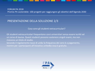 FORUM PA 2018
Premio PA sostenibile: 100 progetti per raggiungere gli obiettivi dell’Agenda 2030
PRESENTAZIONE DELLA SOLUZIONE 2/3
Cosa sono gli studenti extracurriculari?
Gli studenti extracurricolari frequentano corsi universitari senza essere iscritti ad
un corso di laurea. Questi studenti possono sostenere singoli esami, ma non
ricevono un titolo di studio.
Secondo il regolamento tasse di unibz la frequenza dei corsi è a pagamento,
mentre per i partecipanti all’iniziativa unitedbz essa è gratuita.
 