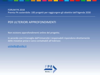 FORUM PA 2018
Premio PA sostenibile: 100 progetti per raggiungere gli obiettivi dell’Agenda 2030
PER ULTERIORI APPROFONDIMENTI
Non esistono approfondimenti online del progetto.
In accordo con il Consiglio dell‘Universitá i responsabili rispondono direttamente
delle iniziative prese e sono contattabili all‘indirizzo:
unitedbz@unibz.it
 