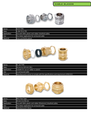 CABLE GLANDS




Name:          ALCO TYPE
Sizes:         G 204 TO G 755
Application:   Use with SWA, plastic and rubber sheathed cables
Use:           Dry indoor application for armoured cable
Material:      Brass and Nickle plated




Name:          A1, A2 TYPE
Sizes:         16 mm to 110 mm S & L
Application:   Suitable for use on rubber or plastic
Use:           un-armoured cable
Material:      Manufactured in brass to comply with the specifications and requirement of BS 6121




Name:          BW 2 Part Type
Sizes:         20 mm S to 90 mm
Application:   Use with SWA, plastic and rubber (Elastomer) sheathed cables
Use:           Dry indoor application for armoured cable
Material:      Manufactured in Brass
 