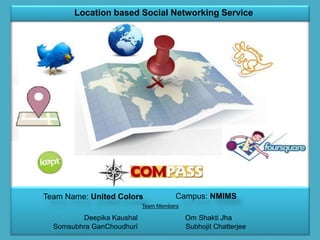 Team Name: United Colors Campus: NMIMS
Team Members
Deepika Kaushal Om Shakti Jha
Somsubhra GanChoudhuri Subhojit Chatterjee
Location based Social Networking Service
 