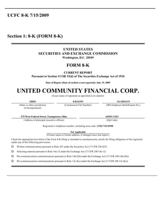 UCFC 8-K 7/15/2009



Section 1: 8-K (FORM 8-K)

                                        UNITED STATES
                            SECURITIES AND EXCHANGE COMMISSION
                                                      Washington, D.C. 20549

                                                           FORM 8-K
                                             CURRENT REPORT
                     Pursuant to Section 13 OR 15(d) of The Securities Exchange Act of 1934

                                   Date of Report (Date of earliest event reported): July 15, 2009


      UNITED COMMUNITY FINANCIAL CORP.
                                            (Exact name of registrant as specified in its charter)

                   OHIO                                        0-024399                                       34-1856319
        (State or other jurisdiction                     (Commission File Number)                    (IRS Employer Identification No.)
             of incorporation)


          275 West Federal Street, Youngstown, Ohio                                                  44503-1203
            (Address of principal executive offices)                                                  (Zip Code)

                                Registrant’s telephone number, including area code: (330) 742-0500

                                                            Not Applicable
                                       (Former name or former address, if changed since last report.)
 Check the appropriate box below if the Form 8-K filing is intended to simultaneously satisfy the filing obligation of the registrant
 under any of the following provisions:
 o    Written communications pursuant to Rule 425 under the Securities Act (17 CFR 230.425)
 o    Soliciting material pursuant to Rule 14a-12 under the Exchange Act (17 CFR 240.14a-12)
 o    Pre-commencement communications pursuant to Rule 14d-2(b) under the Exchange Act (17 CFR 240.14d-2(b))
 o    Pre-commencement communications pursuant to Rule 13e-4(c) under the Exchange Act (17 CFR 240.13e-4(c))
 